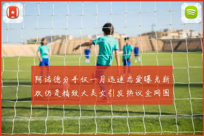 阿诺德分手仅一月迅速恋爱曝光新欢仍是精致大美女引发热议全网围观